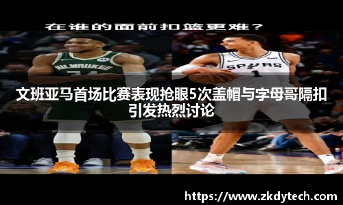 文班亚马首场比赛表现抢眼5次盖帽与字母哥隔扣引发热烈讨论